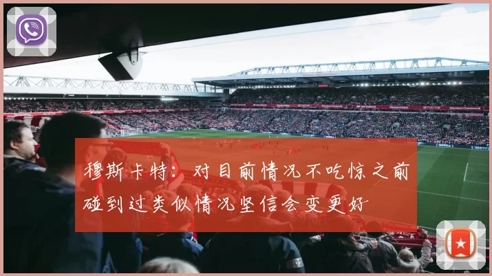 穆斯卡特：对目前情况不吃惊之前碰到过类似情况坚信会变更好