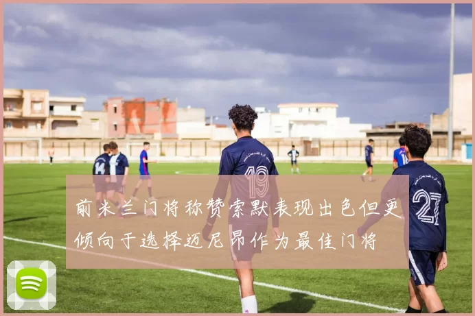 前米兰门将称赞索默表现出色但更倾向于选择迈尼昂作为最佳门将