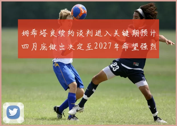 姆希塔良续约谈判进入关键期预计四月底做出决定至2027年希望强烈