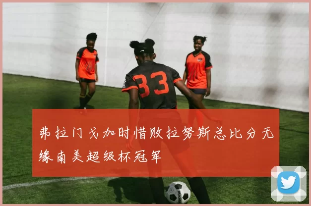 弗拉门戈加时惜败拉努斯总比分无缘南美超级杯冠军