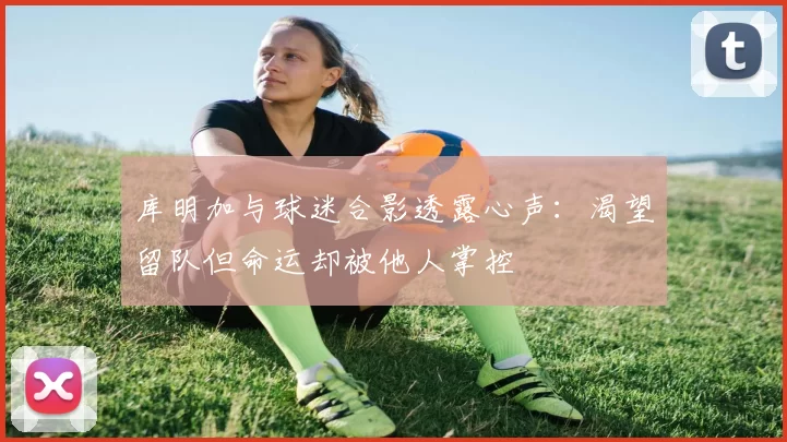库明加与球迷合影透露心声：渴望留队但命运却被他人掌控