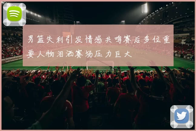 男篮失利引发情感共鸣赛后多位重要人物泪洒赛场压力巨大