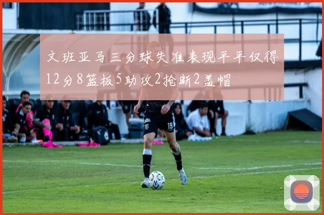 文班亚马三分球失准表现平平仅得12分8篮板5助攻2抢断2盖帽