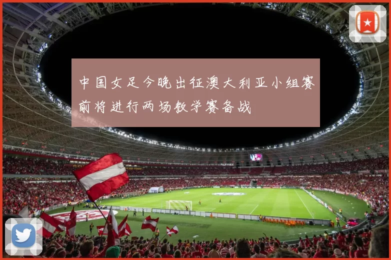 中国女足今晚出征澳大利亚小组赛前将进行两场教学赛备战