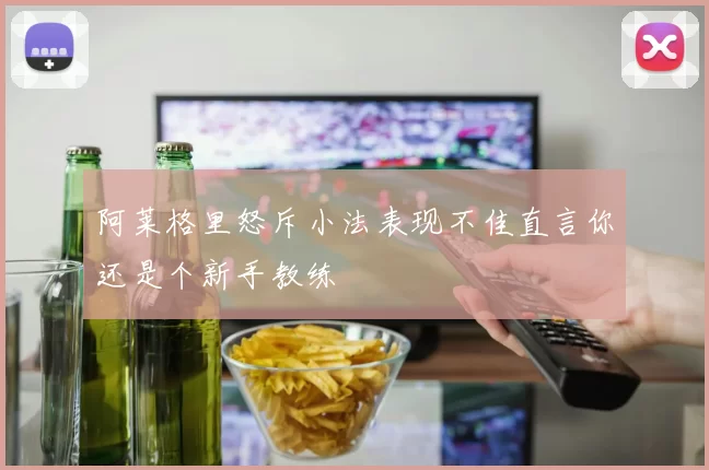 阿莱格里怒斥小法表现不佳直言你还是个新手教练