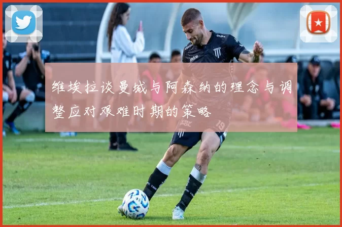 维埃拉谈曼城与阿森纳的理念与调整应对艰难时期的策略