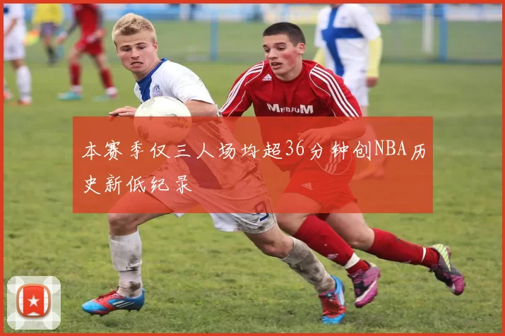 本赛季仅三人场均超36分钟创NBA历史新低纪录