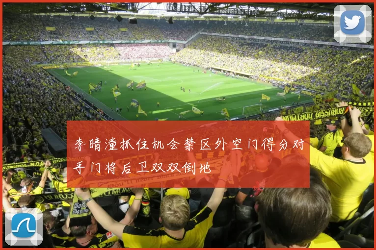李晴潼抓住机会禁区外空门得分对手门将后卫双双倒地
