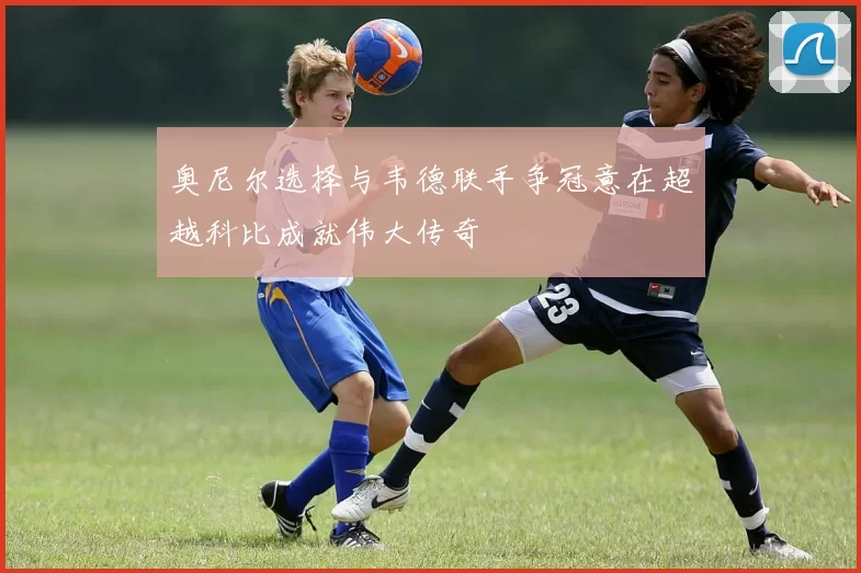 奥尼尔选择与韦德联手争冠意在超越科比成就伟大传奇