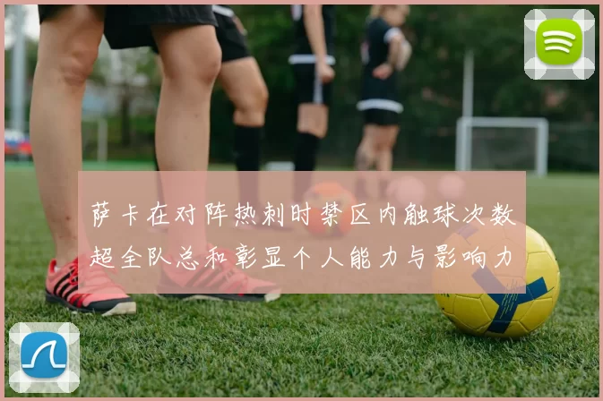 萨卡在对阵热刺时禁区内触球次数超全队总和彰显个人能力与影响力