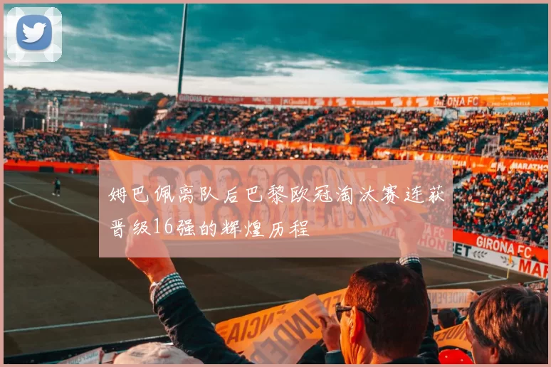 姆巴佩离队后巴黎欧冠淘汰赛连获晋级16强的辉煌历程