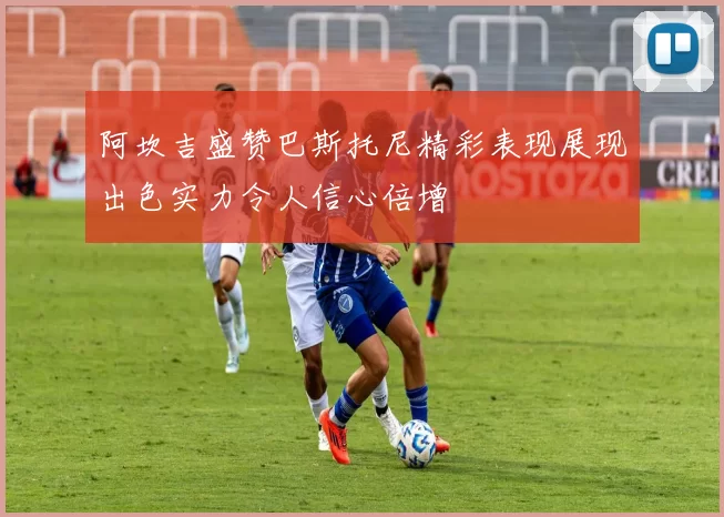 阿坎吉盛赞巴斯托尼精彩表现展现出色实力令人信心倍增