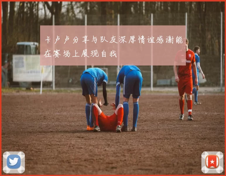 卡卢卢分享与队友深厚情谊感谢能在赛场上展现自我