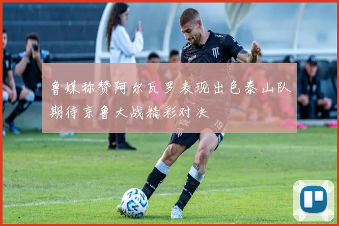 鲁媒称赞阿尔瓦罗表现出色泰山队期待京鲁大战精彩对决