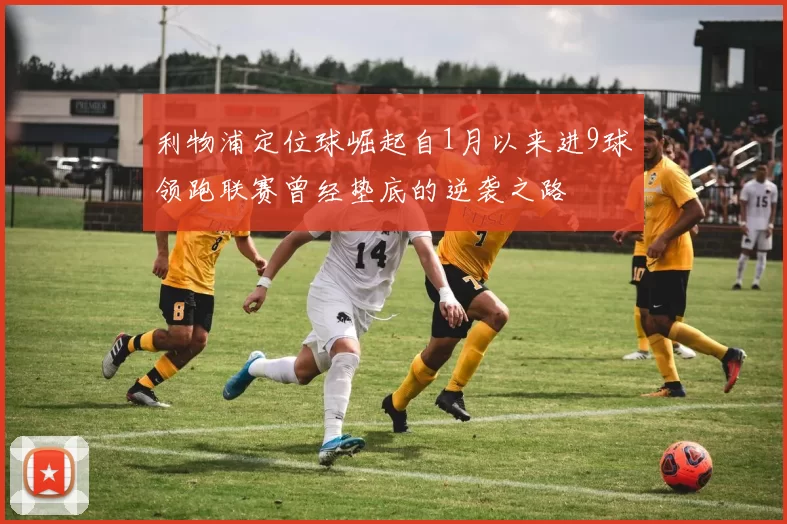 利物浦定位球崛起自1月以来进9球领跑联赛曾经垫底的逆袭之路