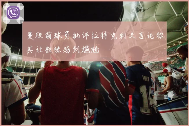 曼联前球员批评拉特克利夫言论称其让教练感到尴尬
