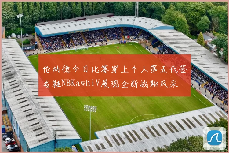 伦纳德今日比赛穿上个人第五代签名鞋NBKawhiV展现全新战靴风采