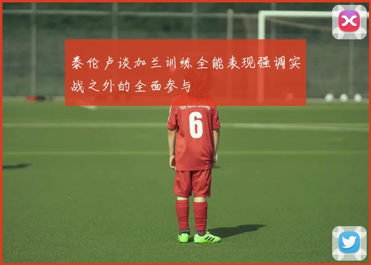 泰伦卢谈加兰训练全能表现强调实战之外的全面参与
