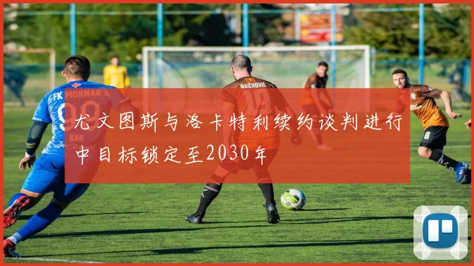 尤文图斯与洛卡特利续约谈判进行中目标锁定至2030年