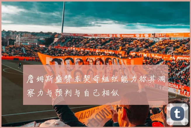 詹姆斯盛赞东契奇组织能力称其洞察力与预判与自己相似