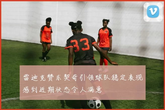 雷迪克赞东契奇引领球队稳定表现感到近期状态令人满意