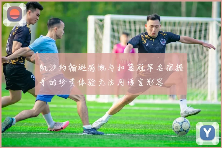 凯沙约翰逊感慨与扣篮冠军名宿握手的珍贵体验无法用语言形容