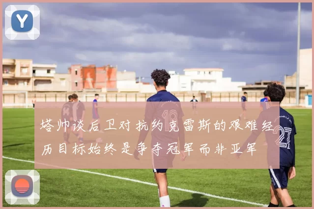 塔帅谈后卫对抗约克雷斯的艰难经历目标始终是争夺冠军而非亚军